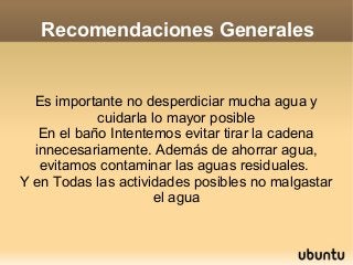 Recomendaciones Generales


  Es importante no desperdiciar mucha agua y
            cuidarla lo mayor posible
   En el baño Intentemos evitar tirar la cadena
  innecesariamente. Además de ahorrar agua,
   evitamos contaminar las aguas residuales.
Y en Todas las actividades posibles no malgastar
                      el agua
 