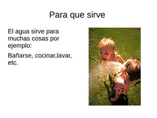 Para que sirve
El agua sirve para
muchas cosas por
ejemplo:
Bañarse, cocinar,lavar,
etc.
 