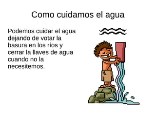Como cuidamos el agua
Podemos cuidar el agua
dejando de votar la
basura en los ríos y
cerrar la llaves de agua
cuando no la
necesitemos.
 