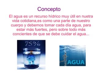 Concepto
El agua es un recurso hídrico muy útil en nuetra
  vida cotidiana,es como una parte de nuestro
 cuerpo y debemos tomar cada día agua, para
     estar más fuertes, pero sobre todo más
  concientes de que se debe cuidar el agua...
 