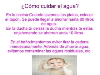 ¿Cómo cuidar el agua?
En la cocina:Cuando lavemos los platos, colocar
el tapón. Se puede llegar a ahorrar hasta 80 litros
                    de agua.
En la ducha:Si cerras la ducha mientras te estas
      enjabonando se ahorran unos 10 litros.

   En el baño:Intentemos evitar tirar la cadena
  innecesariamente. Además de ahorrar agua,
 evitamos contaminar las aguas residuales, etc.
 
