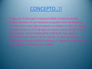 CONCEPTO..!!
• El agua es el principal e imprescindible componente del
  cuerpo humano. El ser humano no puede estar sin beberla
  más de cinco o seis días sin poner en peligro su vida. El cuerpo
  humano tiene un 75 % de agua al nacer y cerca del 60 % en la
  edad adulta. Aproximadamente el 60 % de este agua se
  encuentra en el interior de las células. El resto es la que
  circula en la sangre y baña los tejidos. El agua es un elemento
  incoloro que no tiene color ni sabor.
 
