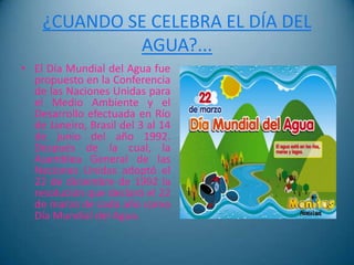 ¿CUANDO SE CELEBRA EL DÍA DEL
             AGUA?...
• El Día Mundial del Agua fue
  propuesto en la Conferencia
  de las Naciones Unidas para
  el Medio Ambiente y el
  Desarrollo efectuada en Río
  de Janeiro, Brasil del 3 al 14
  de junio del año 1992.
  Después de la cual, la
  Asamblea General de las
  Naciones Unidas adoptó el
  22 de diciembre de 1992 la
  resolución que declaró el 22
  de marzo de cada año como
  Día Mundial del Agua.
 