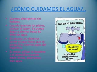 ¿CÓMO CUIDAMOS EL AGUA?..
• Usemos detergentes sin
  fosfatos.
• Cuando lavemos los platos,
  colocar el tapón. Se puede
  llegar a ahorrar hasta 80
  litros de agua.
• En verano, no dejemos
  correr el agua hasta que se
  ponga fría, usemos agua del
  frigorífico.
• Es mejor utilizar la lavadora
  y el lavavajillas cuando
  estén llenos, ahorramos
  más agua.
 