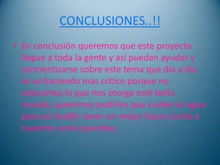 CONCLUSIONES..!!
• En conclusión queremos que este proyecto
  llegue a toda la gente y así puedan ayudar y
  concientizarse sobre este tema que día a día
  se va haciendo mas crítico porque no
  valoramos lo que nos otorga este bello
  mundo, queremos pedirles que cuiden el agua
  para así tod@s tener un mejor futuro junto a
  nuestros seres queridos.
 