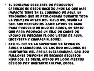 • El consumo creciente de productos
cárnicos es desde hace 30 años lo que más
impacto tiene en el consumo de agua, un
fenómeno que se prolongará durante toda
la primera mitad del siglo XXI, según la
FAO. Son necesarios 3.500 litros de agua
para producir un kilo de arroz, en tanto
que para producir un kilo de carne de
vacuno se precisan 15.000 litros de agua.
(Hoekstra y Chapagain, 2008).
• Casi el 66% de la superficie de África es
árida o semiárida. De los 800 millones de
habitantes del África subsahariana, casi 300
millones disponen de escasos recursos
hídricos, es decir, menos de 1.000 metros
cúbicos por habitante (NEPAD, 2006).
 