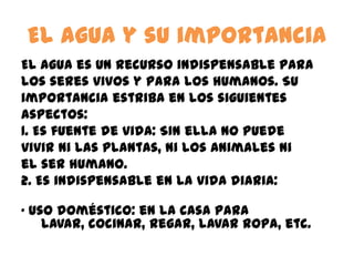 El agua y su importancia
El agua es un recurso indispensable para
los seres vivos y para los humanos. Su
importancia estriba en los siguientes
aspectos:
1. Es fuente de vida: Sin ella no puede
vivir ni las plantas, ni los animales ni
el ser humano.
2. Es indispensable en la vida diaria:
· Uso doméstico: en la casa para
lavar, cocinar, regar, lavar ropa, etc.
 