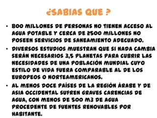 ¿Sabias que ?
• 800 millones de personas no tienen acceso al
agua potable y cerca de 2500 millones no
poseen servicios de saneamiento adecuado.
• Diversos estudios muestran que si nada cambia
serán necesarios 3,5 planetas para cubrir las
necesidades de una población mundial cuyo
estilo de vida fuera comparable al de los
europeos o norteamericanos.
• Al menos doce países de la región árabe y de
Asia Occidental sufren graves carencias de
agua, con menos de 500 m3 de agua
procedente de fuentes renovables por
habitante.
 