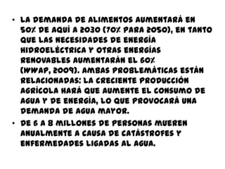 • La demanda de alimentos aumentará en
50% de aquí a 2030 (70% para 2050), en tanto
que las necesidades de energía
hidroeléctrica y otras energías
renovables aumentarán el 60%
(WWAP, 2009). Ambas problemáticas están
relacionadas: la creciente producción
agrícola hará que aumente el consumo de
agua y de energía, lo que provocará una
demanda de agua mayor.
• De 6 a 8 millones de personas mueren
anualmente a causa de catástrofes y
enfermedades ligadas al agua.
 