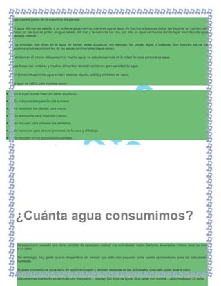tres cuartas partes de la superficie del planeta.
El agua del mar es salada, y se le llama agua marina, mientras que el agua de los ríos y lagos es dulce; las lagunas en cambio, son
zonas en las que se juntan el agua salada del mar y la dulce de los ríos, por ello, el agua se mezcla dando lugar a un tipo de agua
llamado salobre.
Los animales que viven en el agua se llaman seres acuáticos, por ejemplo: los peces, algas o ballenas. Son marinos los de los
océanos y dulceacuícolas los de las aguas continentales (agua dulce).
También en el interior del cuerpo hay mucha agua, se calcula que más de la mitad de cada persona es agua.
Las frutas, las verduras y muchos alimentos, también contienen gran cantidad de agua.
En la naturaleza existe agua en tres estados: líquida, sólida y en forma de vapor.
El agua se utiliza para muchas cosas:
Es el lugar donde viven los seres acuáticos.
Es indispensable para la vida humana.
La necesitan las plantas para crecer.
Se aprovecha para regar los cultivos.
Se requiere para preparar los alimentos.
Es necesaria para el aseo personal, de la casa y el trabajo.
Se requiere en los procesos industriales.
Cada persona necesita una cierta cantidad de agua para realizar sus actividades: beber, bañarse, lavarse las manos, lavar su ropa
o su casa.
Sin embargo, hay gente que la desperdicia sin pensar que sólo una pequeña parte puede aprovecharse para las actividades
humanas.
El gasto promedio de agua varía de región en región y también depende de las actividades que cada quien lleve a cabo.
Las personas que lavan su vehículo con manguera... ¡gastan 100 litros de agua! Si lo lavan con cubeta... ¡sólo necesitan 20 litros!
¿Cuánta agua consumimos?
 