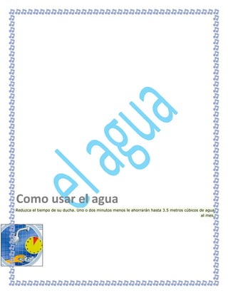 Reduzca el tiempo de su ducha. Uno o dos minutos menos le ahorrarán hasta 3.5 metros cúbicos de agua
al mes.
Como usar el agua
 