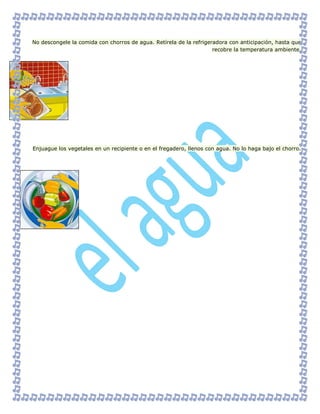 No descongele la comida con chorros de agua. Retírela de la refrigeradora con anticipación, hasta que
recobre la temperatura ambiente.
Enjuague los vegetales en un recipiente o en el fregadero, llenos con agua. No lo haga bajo el chorro.
 