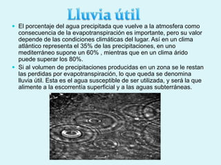  El porcentaje del agua precipitada que vuelve a la atmosfera como
consecuencia de la evapotranspiración es importante, pero su valor
depende de las condiciones climáticas del lugar. Así en un clima
atlántico representa el 35% de las precipitaciones, en uno
mediterráneo supone un 60% , mientras que en un clima árido
puede superar los 80%.
 Si al volumen de precipitaciones producidas en un zona se le restan
las perdidas por evapotranspiración, lo que queda se denomina
lluvia útil. Esta es el agua susceptible de ser utilizada, y será la que
alimente a la escorrentía superficial y a las aguas subterráneas.
 
