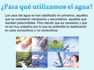 Los usos del agua se han clasificado en primarios, aquellos
que se consideran necesarios y secundarios, aquellos que
resultan prescindibles. Pero decidir que es necesario y que
no es muy subjetivo por lo que es preferible la clasificación
en usos consuntivos y no consuntivos.
 