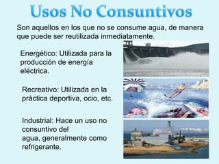 Son aquellos en los que no se consume agua, de manera
que puede ser reutilizada inmediatamente.
Energético: Utilizada para la
producción de energía
eléctrica.
Recreativo: Utilizada en la
práctica deportiva, ocio, etc.
Industrial: Hace un uso no
consuntivo del
agua, generalmente como
refrigerante.
 