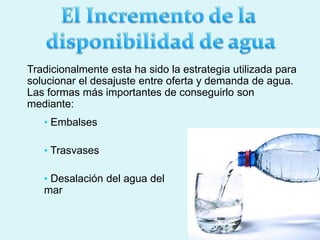 • Embalses
• Trasvases
• Desalación del agua del
mar
Tradicionalmente esta ha sido la estrategia utilizada para
solucionar el desajuste entre oferta y demanda de agua.
Las formas más importantes de conseguirlo son
mediante:
 