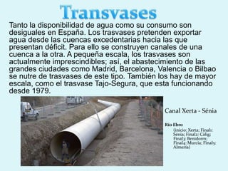Tanto la disponibilidad de agua como su consumo son
desiguales en España. Los trasvases pretenden exportar
agua desde las cuencas excedentarias hacia las que
presentan déficit. Para ello se construyen canales de una
cuenca a la otra. A pequeña escala, los trasvases son
actualmente imprescindibles; así, el abastecimiento de las
grandes ciudades como Madrid, Barcelona, Valencia o Bilbao
se nutre de trasvases de este tipo. También los hay de mayor
escala, como el trasvase Tajo-Segura, que esta funcionando
desde 1979.
Canal Xerta - Sénia
Río Ebro
(inicio: Xerta; Final1:
Sénia; Final2: Càlig;
Final3: Benidorm;
Final4: Murcia; Final5:
Almería)
 