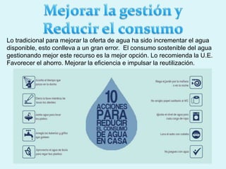 Lo tradicional para mejorar la oferta de agua ha sido incrementar el agua
disponible, esto conlleva a un gran error. El consumo sostenible del agua
gestionando mejor este recurso es la mejor opción. Lo recomienda la U.E.
Favorecer el ahorro. Mejorar la eficiencia e impulsar la reutilización.
 