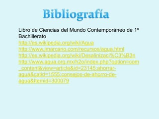 Libro de Ciencias del Mundo Contemporáneo de 1º
Bachillerato
http://es.wikipedia.org/wiki/Agua
http://www.jmarcano.com/recursos/agua.html
http://es.wikipedia.org/wiki/Desalinizaci%C3%B3n
http://www.agua.org.mx/h2o/index.php?option=com
_content&view=article&id=23145:ahorrar-
agua&catid=1555:consejos-de-ahorro-de-
agua&Itemid=300079
 
