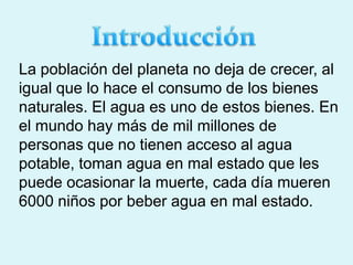 La población del planeta no deja de crecer, al
igual que lo hace el consumo de los bienes
naturales. El agua es uno de estos bienes. En
el mundo hay más de mil millones de
personas que no tienen acceso al agua
potable, toman agua en mal estado que les
puede ocasionar la muerte, cada día mueren
6000 niños por beber agua en mal estado.
 