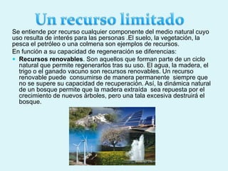 Se entiende por recurso cualquier componente del medio natural cuyo
uso resulta de interés para las personas .El suelo, la vegetación, la
pesca el petróleo o una colmena son ejemplos de recursos.
En función a su capacidad de regeneración se diferencias:
 Recursos renovables. Son aquellos que forman parte de un ciclo
natural que permite regenerarlos tras su uso. El agua, la madera, el
trigo o el ganado vacuno son recursos renovables. Un recurso
renovable puede consumirse de manera permanente siempre que
no se supere su capacidad de recuperación. Así, la dinámica natural
de un bosque permite que la madera extraída sea repuesta por el
crecimiento de nuevos árboles, pero una tala excesiva destruirá el
bosque.
 