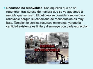  Recursos no renovables. Son aquellos que no se
regeneran tras su uso de manera que se va agotando a
medida que se usan. El petróleo se considera recurso no
renovable porque su capacidad de recuperación es muy
baja. También lo son los recursos minerales, ya que la
cantidad existente es finita y disminuye con cada extracción.
 