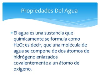 El agua es una sustancia que
químicamente se formula como
H2O; es decir, que una molécula de
agua se compone de dos átomos de
hidrógeno enlazados
covalentemente a un átomo de
oxígeno.
Propiedades Del Agua
 