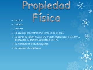  Incolora
 Insípida
 Inodora
 En grandes concentraciones toma un color azul.
 Su punto de fusión es a los 0°C y el de ebullición es a los 100°C,
alcanzando su máxima densidad a los 4°C.
 Se cristaliza en forma hexagonal.
 Se expande al congelarse.
 