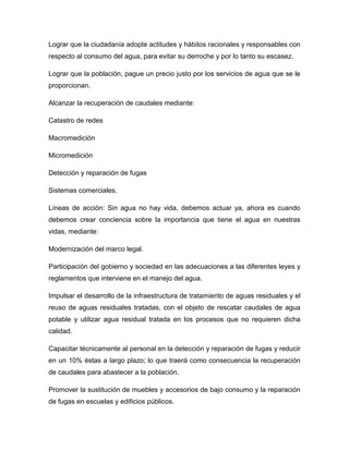 Lograr que la ciudadanía adopte actitudes y hábitos racionales y responsables con
respecto al consumo del agua, para evitar su derroche y por lo tanto su escasez.
Lograr que la población, pague un precio justo por los servicios de agua que se le
proporcionan.
Alcanzar la recuperación de caudales mediante:
Catastro de redes
Macromedición
Micromedición
Detección y reparación de fugas
Sistemas comerciales.
Líneas de acción: Sin agua no hay vida, debemos actuar ya, ahora es cuando
debemos crear conciencia sobre la importancia que tiene el agua en nuestras
vidas, mediante:
Modernización del marco legal.
Participación del gobierno y sociedad en las adecuaciones a las diferentes leyes y
reglamentos que interviene en el manejo del agua.
Impulsar el desarrollo de la infraestructura de tratamiento de aguas residuales y el
reuso de aguas residuales tratadas, con el objeto de rescatar caudales de agua
potable y utilizar agua residual tratada en los procesos que no requieren dicha
calidad.
Capacitar técnicamente al personal en la detección y reparación de fugas y reducir
en un 10% éstas a largo plazo; lo que traerá como consecuencia la recuperación
de caudales para abastecer a la población.
Promover la sustitución de muebles y accesorios de bajo consumo y la reparación
de fugas en escuelas y edificios públicos.
 