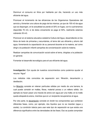 Disminuir el consumo en litros por habitante por día, haciendo un uso más
eficiente del agua.
Promover el incremento de las eficiencias de los Organismos Operadores del
servicio y fomentar una cultura de pago de los mismos; ya que de 100 m3 de agua
que se dispongan, en la actualidad se pierde el 30% en fugas, con lo cual tenemos
disponible 70 m3, si de éstos únicamente se paga el 50%, realmente estamos
cobrando 35 m3.
Promover en el sistema educativo estatal la Cultura del Agua, desarrollando en los
libros de texto de primarias y secundarias, el tema del uso eficiente y ahorro del
agua, fomentando la capacitación de su personal docente en la materia, así como
dirigir a la población infantil campañas de concientización sobre la materia.
Realizar campañas de comunicación social sobre el tema, dirigidas a la población
en general.
Fomentar el desarrollo tecnológico para el uso eficiente del agua.
Investigación: Con ayuda de nuestros conocimientos como podemos ayudar al
recurso “Agua”
Los métodos más conocidos de separación son: filtración, decantación y
destilación.
La filtración consiste en retener partículas sólidas por medio de una barrera, la
cual puede consistir en mallas, fibras, material poroso o un relleno sólido. Un
ejemplo es hacer pasar una mezcla de arena con agua por una malla; en la malla
queda atrapada la arena, mientras que en un recipiente recuperamos el agua.
Por otra parte, la decantación consiste en dividir los componentes que contienen
diferentes fases, como, por ejemplo, dos líquidos que no se mezclan (agua y
aceite). La condición básica para usar este tipo de separación es que exista una
diferencia significativa entre las densidades de las fases. Eso se puede comprobar
 