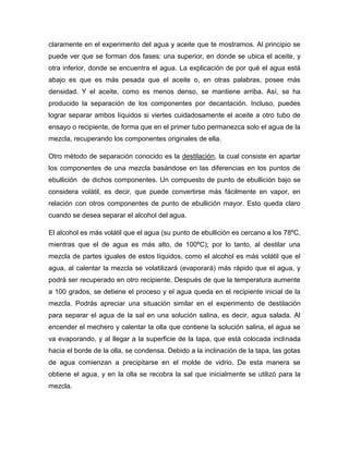 claramente en el experimento del agua y aceite que te mostramos. Al principio se
puede ver que se forman dos fases: una superior, en donde se ubica el aceite, y
otra inferior, donde se encuentra el agua. La explicación de por qué el agua está
abajo es que es más pesada que el aceite o, en otras palabras, posee más
densidad. Y el aceite, como es menos denso, se mantiene arriba. Así, se ha
producido la separación de los componentes por decantación. Incluso, puedes
lograr separar ambos líquidos si viertes cuidadosamente el aceite a otro tubo de
ensayo o recipiente, de forma que en el primer tubo permanezca solo el agua de la
mezcla, recuperando los componentes originales de ella.
Otro método de separación conocido es la destilación, la cual consiste en apartar
los componentes de una mezcla basándose en las diferencias en los puntos de
ebullición de dichos componentes. Un compuesto de punto de ebullición bajo se
considera volátil, es decir, que puede convertirse más fácilmente en vapor, en
relación con otros componentes de punto de ebullición mayor. Esto queda claro
cuando se desea separar el alcohol del agua.
El alcohol es más volátil que el agua (su punto de ebullición es cercano a los 78ºC,
mientras que el de agua es más alto, de 100ºC); por lo tanto, al destilar una
mezcla de partes iguales de estos líquidos, como el alcohol es más volátil que el
agua, al calentar la mezcla se volatilizará (evaporará) más rápido que el agua, y
podrá ser recuperado en otro recipiente. Después de que la temperatura aumente
a 100 grados, se detiene el proceso y el agua queda en el recipiente inicial de la
mezcla. Podrás apreciar una situación similar en el experimento de destilación
para separar el agua de la sal en una solución salina, es decir, agua salada. Al
encender el mechero y calentar la olla que contiene la solución salina, el agua se
va evaporando, y al llegar a la superficie de la tapa, que está colocada inclinada
hacia el borde de la olla, se condensa. Debido a la inclinación de la tapa, las gotas
de agua comienzan a precipitarse en el molde de vidrio. De esta manera se
obtiene el agua, y en la olla se recobra la sal que inicialmente se utilizó para la
mezcla.
 