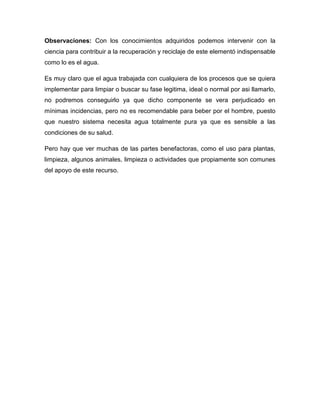 Observaciones: Con los conocimientos adquiridos podemos intervenir con la
ciencia para contribuir a la recuperación y reciclaje de este elementó indispensable
como lo es el agua.
Es muy claro que el agua trabajada con cualquiera de los procesos que se quiera
implementar para limpiar o buscar su fase legitima, ideal o normal por asi llamarlo,
no podremos conseguirlo ya que dicho componente se vera perjudicado en
mínimas incidencias, pero no es recomendable para beber por el hombre, puesto
que nuestro sistema necesita agua totalmente pura ya que es sensible a las
condiciones de su salud.
Pero hay que ver muchas de las partes benefactoras, como el uso para plantas,
limpieza, algunos animales, limpieza o actividades que propiamente son comunes
del apoyo de este recurso.
 