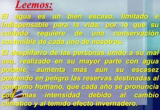 El agua es un bien escaso, limitado e
indispensable para la vida; por lo que su
cuidado requiere de una conservación
sostenible de cada uno de nosotros.
El despilfarro de las personas unido a su mal
uso, realizado en su mayor parte con agua
potable, aumenta más aún su escasez
poniendo en peligro las reservas destinadas al
consumo humano, que cada año se pronuncia
con mas intensidad debido al cambio
climático y al temido efecto invernadero.
 
