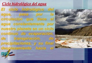 El ciclo hidrológico del
agua, pasa por la
circulación que tiene el
agua constantemente por
nuestro planeta en un ciclo
continuo de evaporación,
de transpiración, de
precipitaciones, y su final
desplazamiento hacia el
mar.
 