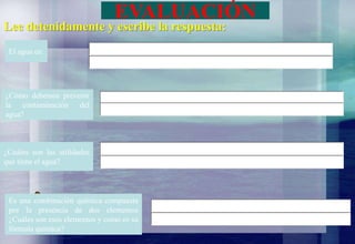 EVALUACIÓN
El agua es:
¿Cómo debemos prevenir
la contaminación del
agua?
¿Cuáles son las utilidades
que tiene el agua?
Es una combinación química compuesta
por la presencia de dos elementos
¿Cuáles son esos elementos y como es su
fórmula química?
Lee detenidamente y escribe la respuesta:
 