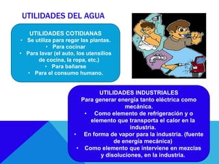 UTILIDADES DEL AGUA
UTILIDADES COTIDIANAS
• Se utiliza para regar las plantas.
• Para cocinar
• Para lavar (el auto, los utensilios
de cocina, la ropa, etc.)
• Para bañarse
• Para el consumo humano.
UTILIDADES INDUSTRIALES
Para generar energía tanto eléctrica como
mecánica.
• Como elemento de refrigeración y o
elemento que transporta el calor en la
industria.
• En forma de vapor para la industria. (fuente
de energía mecánica)
• Como elemento que interviene en mezclas
y disoluciones, en la industria.
 