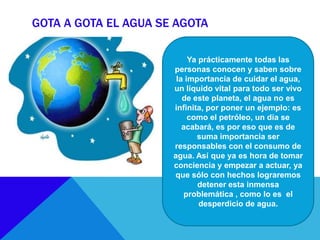 GOTA A GOTA EL AGUA SE AGOTA
Ya prácticamente todas las
personas conocen y saben sobre
la importancia de cuidar el agua,
un líquido vital para todo ser vivo
de este planeta, el agua no es
infinita, por poner un ejemplo: es
como el petróleo, un día se
acabará, es por eso que es de
suma importancia ser
responsables con el consumo de
agua. Así que ya es hora de tomar
conciencia y empezar a actuar, ya
que sólo con hechos lograremos
detener esta inmensa
problemática , como lo es el
desperdicio de agua.
 