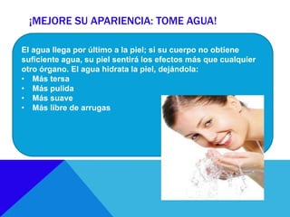 ¡MEJORE SU APARIENCIA: TOME AGUA!
El agua llega por último a la piel; si su cuerpo no obtiene
suficiente agua, su piel sentirá los efectos más que cualquier
otro órgano. El agua hidrata la piel, dejándola:
• Más tersa
• Más pulida
• Más suave
• Más libre de arrugas
 