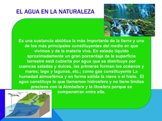 EL AGUA EN LA NATURALEZA
Es una sustancia abiótica la más importante de la tierra y uno
de los más principales constituyentes del medio en que
vivimos y de la materia viva. En estado liquido
aproximadamente un gran porcentaje de la superficie
terrestre está cubierta por agua que se distribuye por
cuencas saladas y dulces, las primeras forman los océanos y
mares; lago y lagunas, etc.; como gas constituyente La
humedad atmosférica y en forma sólida la nieve o el hielo. El
agua constituye lo que llamamos hidrosfera y no tiene límites
precisos con la Atmósfera y la litosfera porque se
compenetran entre ella.
 