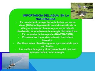 IMPORTANCIA DEL AGUA EN LA
NATURALEZA
• Es un elemento mayoritario de todos los seres
vivos (78%) indispensable en el desarrollo de la
vida y el consumo humano y es un excelente
disolvente, es una fuente de energía hidroeléctrica.
• Es un medio de transporte (NAVEGACIÓN).
• Erosiona las rocas descartando La corteza
terrestre.
• Contiene sales disueltas que es aprovechable para
las plantas.
• Las caídas de agua y el movimiento del mar son
aprovechadas como energía.
 