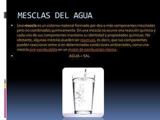 MESCLAS DEL AGUA
 Una mezcla es un sistema material formado por dos o más componentes mezclados
pero no combinados químicamente. En una mezcla no ocurre una reacción química y
cada uno de sus componentes mantiene su identidad y propiedades químicas. No
obstante, algunas mezclas pueden ser reactivas, es decir, que sus componentes
pueden reaccionar entre sí en determinadas condiciones ambientales, como una
mezcla aire-combustible en un motor de combustión interna.
 AGUA + SAL
 