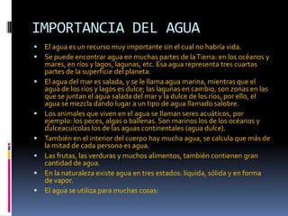 IMPORTANCIA DEL AGUA
 El agua es un recurso muy importante sin el cual no habría vida.
 Se puede encontrar agua en muchas partes de laTierra: en los océanos y
mares, en ríos y lagos, lagunas, etc. Esa agua representa tres cuartas
partes de la superficie del planeta.
 El agua del mar es salada, y se le llama agua marina, mientras que el
agua de los ríos y lagos es dulce; las lagunas en cambio, son zonas en las
que se juntan el agua salada del mar y la dulce de los ríos, por ello, el
agua se mezcla dando lugar a un tipo de agua llamado salobre.
 Los animales que viven en el agua se llaman seres acuáticos, por
ejemplo: los peces, algas o ballenas. Son marinos los de los océanos y
dulceacuícolas los de las aguas continentales (agua dulce).
 También en el interior del cuerpo hay mucha agua, se calcula que más de
la mitad de cada persona es agua.
 Las frutas, las verduras y muchos alimentos, también contienen gran
cantidad de agua.
 En la naturaleza existe agua en tres estados: líquida, sólida y en forma
de vapor.
 El agua se utiliza para muchas cosas:
 