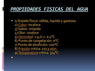 PROPIEDADES FISICAS DEL AGUA
 1) Estado físico: sólida, liquida y gaseosa
2) Color: incolora
3) Sabor: insípida
4) Olor: inodoro
5) Densidad: 1 g./c.c. a 4°C
6) Punto de congelación: 0°C
7) Punto de ebullición: 100°C
8) Presión critica: 217,5 atm.
9)Temperatura critica: 374°C

 