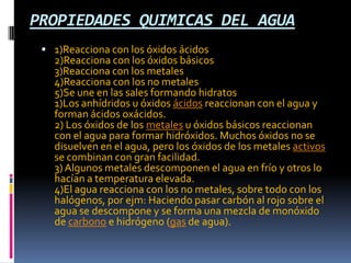 PROPIEDADES QUIMICAS DEL AGUA
 1)Reacciona con los óxidos ácidos
2)Reacciona con los óxidos básicos
3)Reacciona con los metales
4)Reacciona con los no metales
5)Se une en las sales formando hidratos
1)Los anhídridos u óxidos ácidos reaccionan con el agua y
forman ácidos oxácidos.
2) Los óxidos de los metales u óxidos básicos reaccionan
con el agua para formar hidróxidos. Muchos óxidos no se
disuelven en el agua, pero los óxidos de los metales activos
se combinan con gran facilidad.
3)Algunos metales descomponen el agua en frío y otros lo
hacían a temperatura elevada.
4)El agua reacciona con los no metales, sobre todo con los
halógenos, por ejm: Haciendo pasar carbón al rojo sobre el
agua se descompone y se forma una mezcla de monóxido
de carbono e hidrógeno (gas de agua).
 