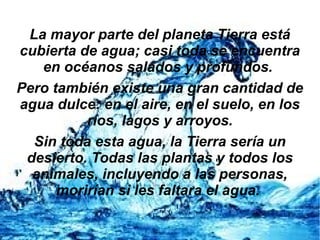La mayor parte del planeta Tierra está
cubierta de agua; casi toda se encuentra
en océanos salados y profundos.
Pero también existe una gran cantidad de
agua dulce: en el aire, en el suelo, en los
ríos, lagos y arroyos.
Sin toda esta agua, la Tierra sería un
desierto. Todas las plantas y todos los
animales, incluyendo a las personas,
morirían si les faltara el agua.
 