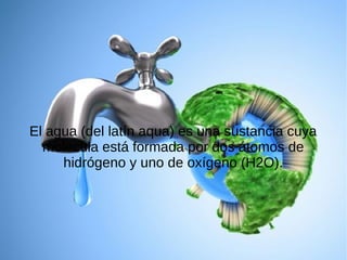 El agua (del latín aqua) es una sustancia cuya
molécula está formada por dos átomos de
hidrógeno y uno de oxígeno (H2O).

 