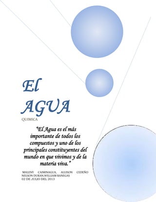 El
AGUA
QUIMICA

“El Agua es el más
importante de todos los
compuestos y uno de los
principales constituyentes del
mundo en que vivimos y de la
materia viva.”
MALENY CAIMINAGUA, ALLISON
NELSON DURAN,WILLIAM BANEGAS
02 DE JULIO DEL 2013

CEDEÑO

 