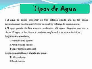 Tipos de Agua
El agua se puede presentar en tres estados siendo una de las pocas

sustancias que pueden encontrarse en sus tres estados de forma natural.
El agua puede disolver muchas sustancias, dándoles diferentes sabores y
olores. El agua recibe diversos nombres, según su forma y características:
Según su estado físico:
Hielo (estado sólido)
Agua (estado líquido)
Vapor (estado gaseoso)
Según su posición en el ciclo del agua:
Hidrometeoro
Precipitación

 