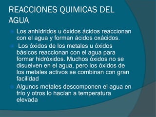 REACCIONES QUIMICAS DEL
AGUA
 Los anhídridos u óxidos ácidos reaccionan
con el agua y forman ácidos oxácidos.
 Los óxidos de los metales u óxidos
básicos reaccionan con el agua para
formar hidróxidos. Muchos óxidos no se
disuelven en el agua, pero los óxidos de
los metales activos se combinan con gran
facilidad
 Algunos metales descomponen el agua en
frío y otros lo hacían a temperatura
elevada
 