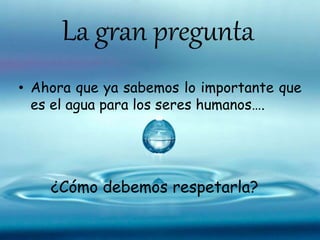 La gran pregunta
• Ahora que ya sabemos lo importante que
es el agua para los seres humanos….
¿Cómo debemos respetarla?
 